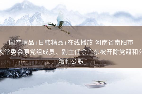 国产精品+日韩精品+在线播放 河南省南阳市人大常委会原党组成员、副主任余广东被开除党籍和公职