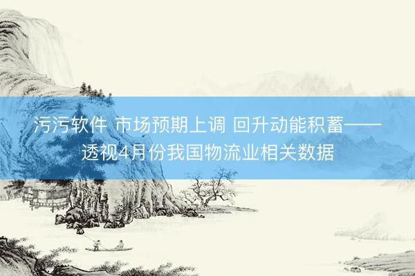 污污软件 市场预期上调&amp;#32;回升动能积蓄——透视4月份我国物流业相关数据