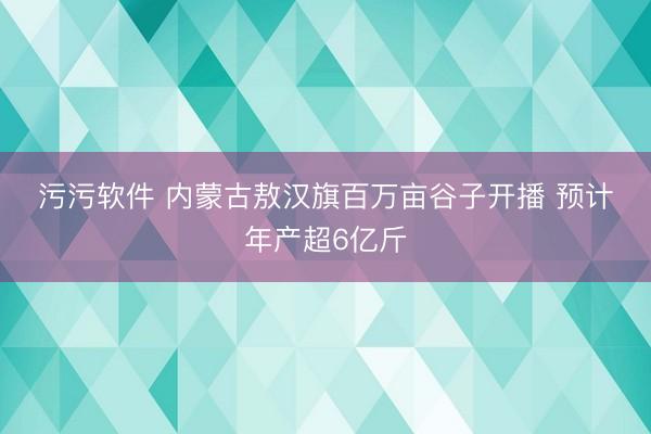 污污软件 内蒙古敖汉旗百万亩谷子开播&amp;#32;预计年产超6亿斤