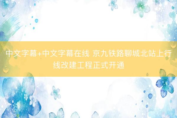 中文字幕+中文字幕在线 京九铁路聊城北站上行线改建工程正式开通