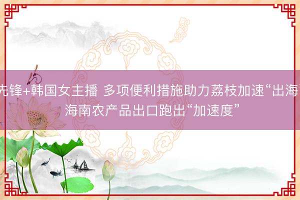 先锋+韩国女主播 多项便利措施助力荔枝加速“出海” 海南农产品出口跑出“加速度”