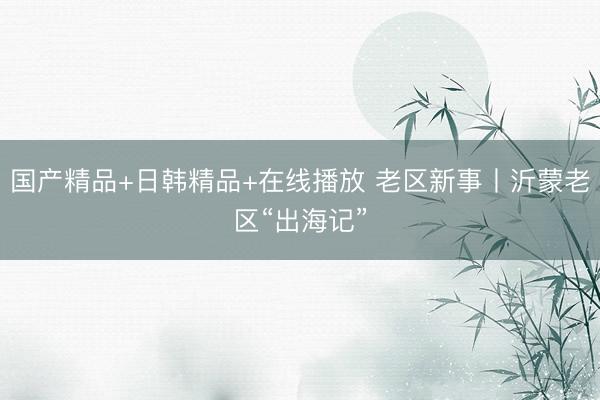 国产精品+日韩精品+在线播放 老区新事丨沂蒙老区“出海记”