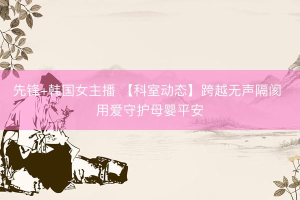 先锋+韩国女主播 【科室动态】跨越无声隔阂 用爱守护母婴平安