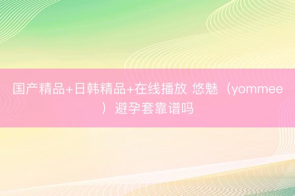 国产精品+日韩精品+在线播放 悠魅（yommee）避孕套靠谱吗