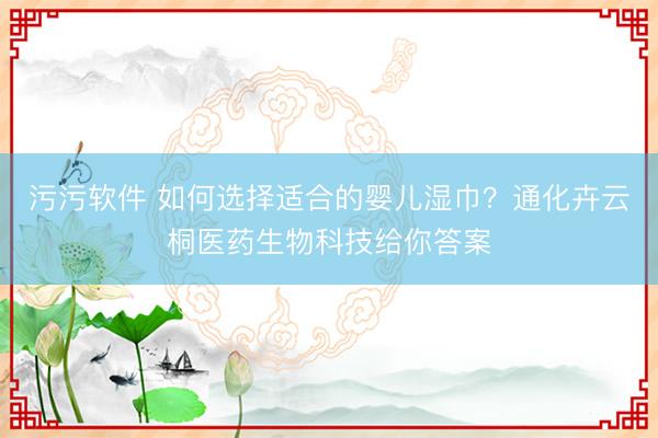 污污软件 如何选择适合的婴儿湿巾？通化卉云桐医药生物科技给你答案