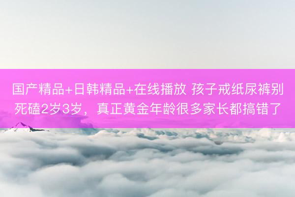 国产精品+日韩精品+在线播放 孩子戒纸尿裤别死磕2岁3岁，真正黄金年龄很多家长都搞错了