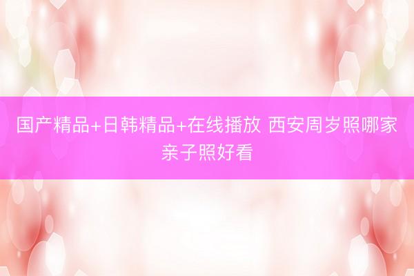 国产精品+日韩精品+在线播放 西安周岁照哪家亲子照好看
