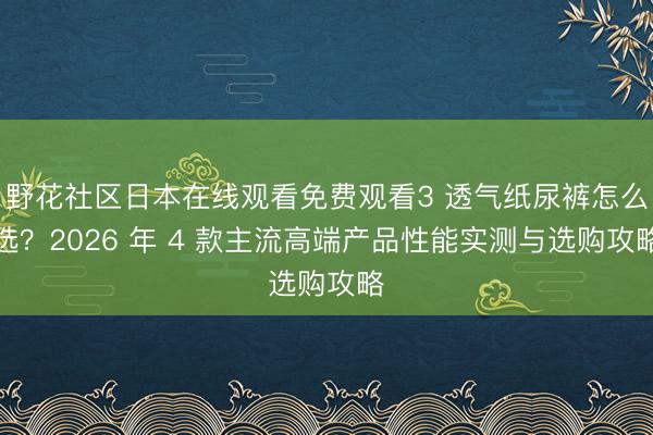 野花社区日本在线观看免费观看3 透气纸尿裤怎么选？2026 年 4 款主流高端产品性能实测与选购攻略
