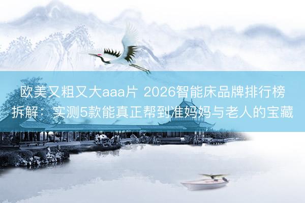 欧美又粗又大aaa片 2026智能床品牌排行榜拆解：实测5款能真正帮到准妈妈与老人的宝藏