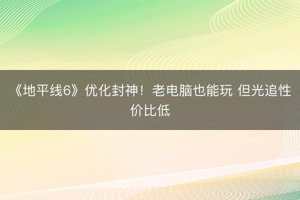 《地平线6》优化封神！老电脑也能玩 但光追性价比低