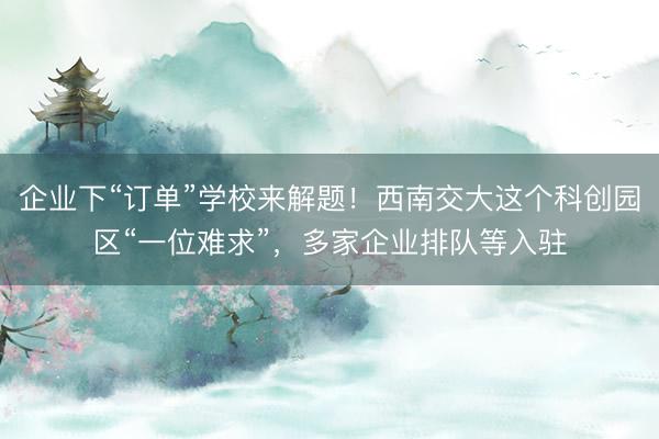 企业下“订单”学校来解题！西南交大这个科创园区“一位难求”，多家企业排队等入驻