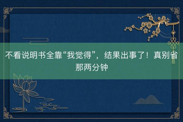 不看说明书全靠“我觉得”，结果出事了！真别省那两分钟