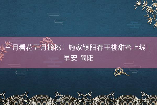 三月看花五月摘桃！施家镇阳春玉桃甜蜜上线 | 早安 简阳