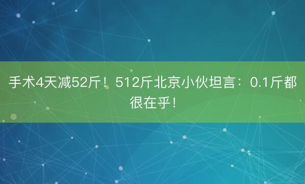 手术4天减52斤！512斤北京小伙坦言：0.1斤都很在乎！