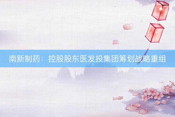 南新制药：控股股东医发投集团筹划战略重组