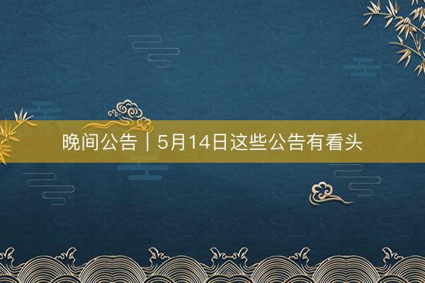 晚间公告｜5月14日这些公告有看头