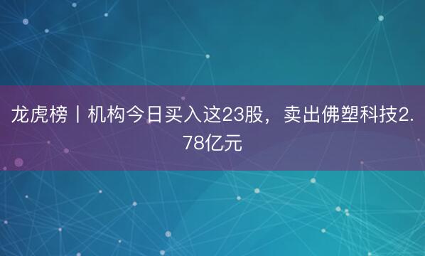 龙虎榜丨机构今日买入这23股，卖出佛塑科技2.78亿元
