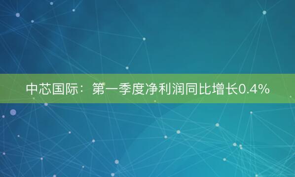 中芯国际：第一季度净利润同比增长0.4%