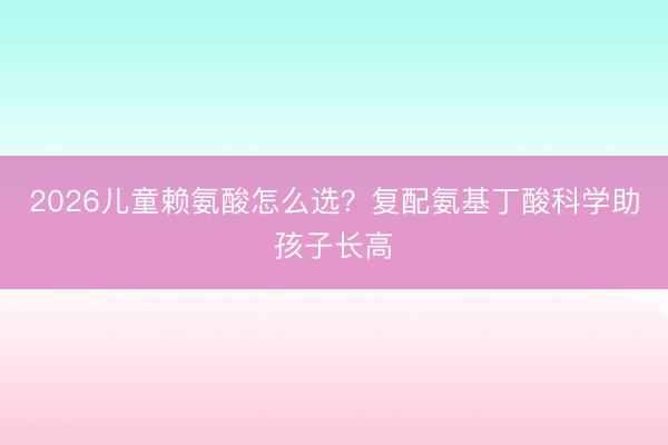 2026儿童赖氨酸怎么选？复配氨基丁酸科学助孩子长高