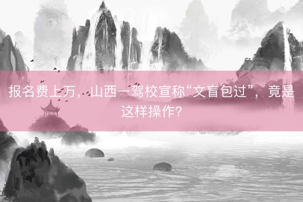 报名费上万，山西一驾校宣称“文盲包过”，竟是这样操作？