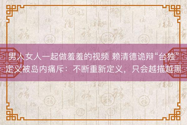 男人女人一起做羞羞的视频 赖清德诡辩“台独”定义被岛内痛斥：不断重新定义，只会越描越黑