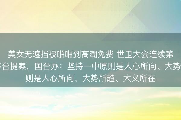 美女无遮挡被啪啪到高潮免费 世卫大会连续第10年拒绝所谓涉台提案，国台办：坚持一中原则是人心所向、大势所趋、大义所在