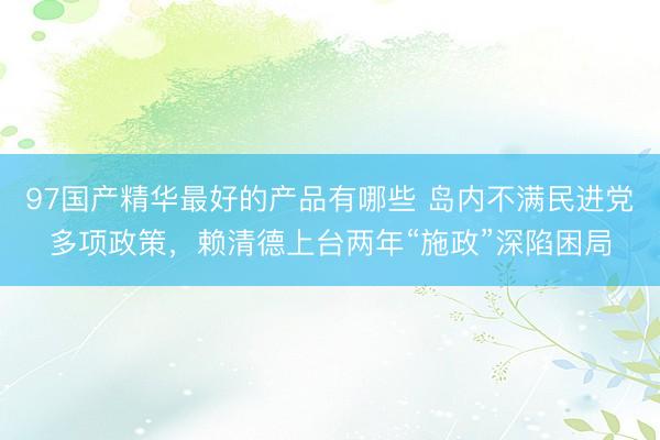 97国产精华最好的产品有哪些 岛内不满民进党多项政策，赖清德上台两年“施政”深陷困局