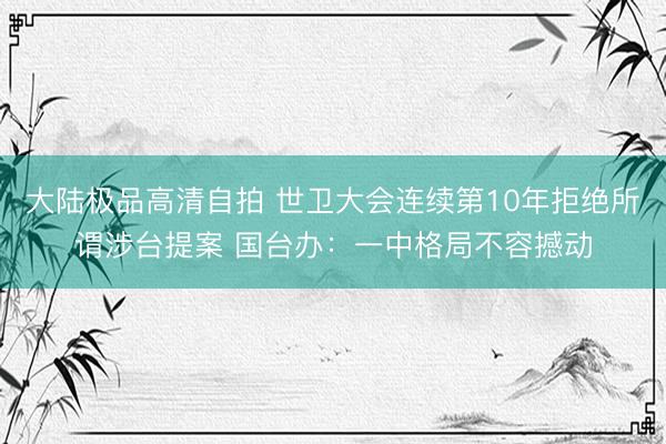 大陆极品高清自拍 世卫大会连续第10年拒绝所谓涉台提案 国台办:一中格局不容撼动