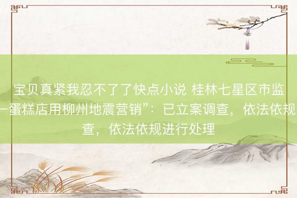 宝贝真紧我忍不了了快点小说 桂林七星区市监局通报“一蛋糕店用柳州地震营销”：已立案调查，依法依规进行处理