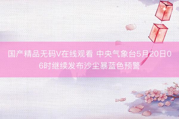 国产精品无码V在线观看 中央气象台5月20日06时继续发布沙尘暴蓝色预警