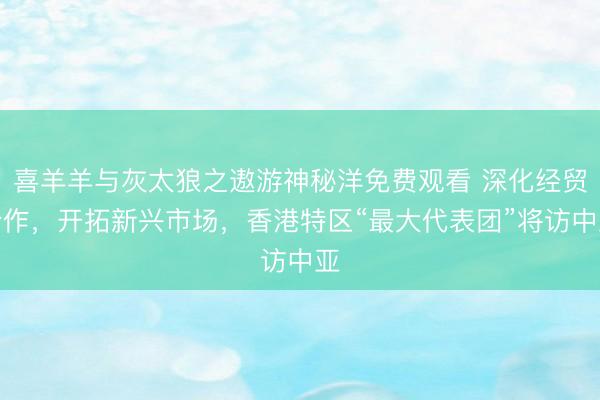 喜羊羊与灰太狼之遨游神秘洋免费观看 深化经贸合作，开拓新兴市场，香港特区“最大代表团”将访中亚