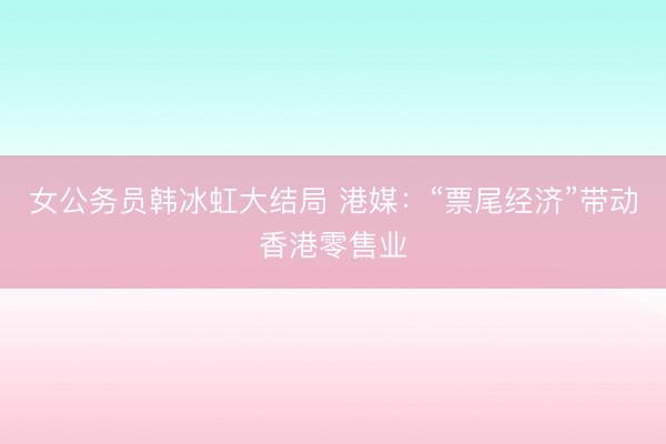 女公务员韩冰虹大结局 港媒:“票尾经济”带动香港零售业