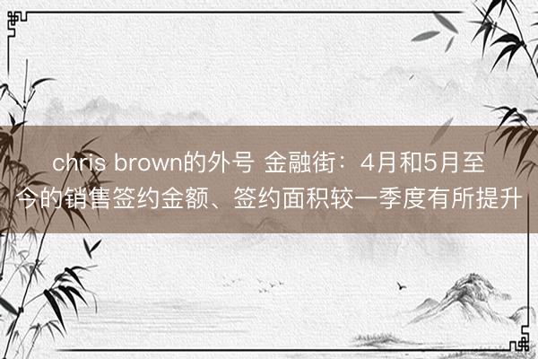 chris brown的外号 金融街：4月和5月至今的销售签约金额、签约面积较一季度有所提升