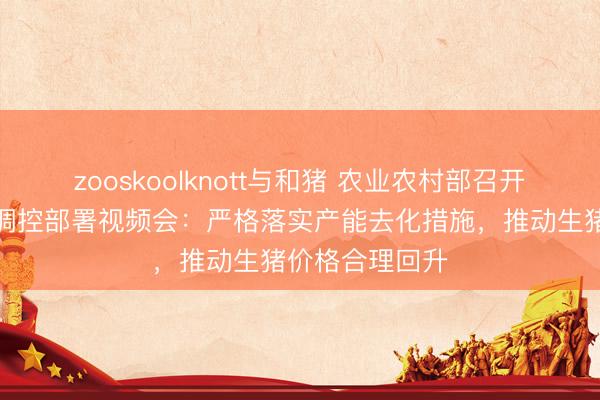 zooskoolknott与和猪 农业农村部召开生猪产能综合调控部署视频会：严格落实产能去化措施，推动生猪价格合理回升