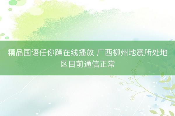 精品国语任你躁在线播放 广西柳州地震所处地区目前通信正常