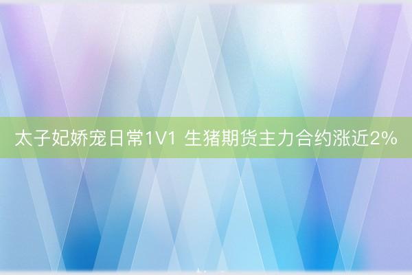 太子妃娇宠日常1V1 生猪期货主力合约涨近2%