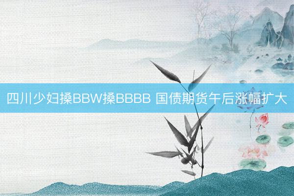 四川少妇搡BBW搡BBBB 国债期货午后涨幅扩大