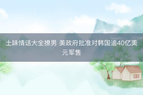 土味情话大全撩男 美政府批准对韩国逾40亿美元军售