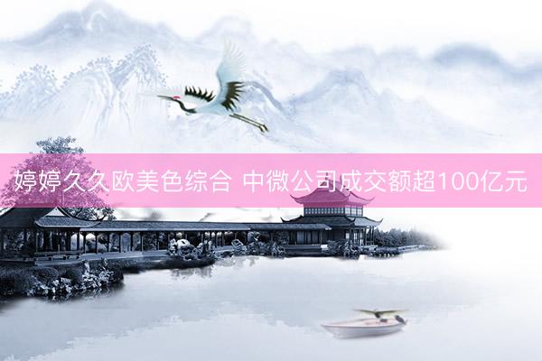 婷婷久久欧美色综合 中微公司成交额超100亿元