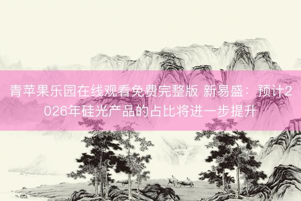 青苹果乐园在线观看免费完整版 新易盛：预计2026年硅光产品的占比将进一步提升
