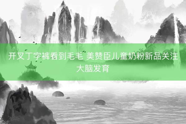 开叉丁字裤看到毛毛 美赞臣儿童奶粉新品关注大脑发育