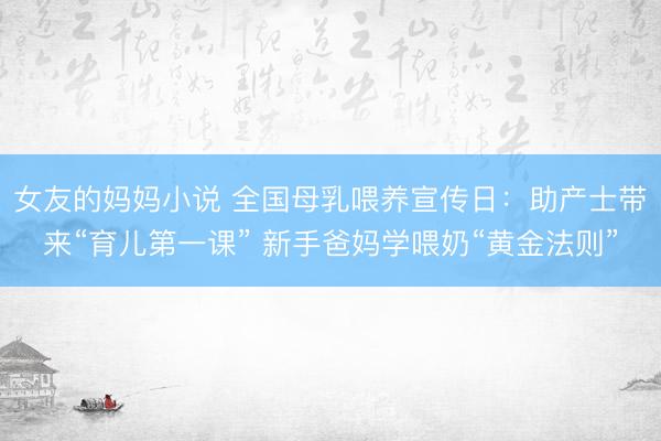 女友的妈妈小说 全国母乳喂养宣传日：助产士带来“育儿第一课” 新手爸妈学喂奶“黄金法则”