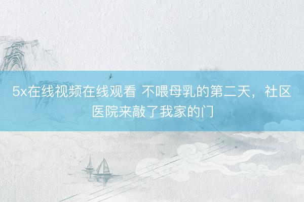 5x在线视频在线观看 不喂母乳的第二天，社区医院来敲了我家的门