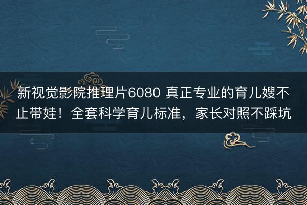 新视觉影院推理片6080 真正专业的育儿嫂不止带娃！全套科学育儿标准，家长对照不踩坑