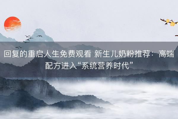 回复的重启人生免费观看 新生儿奶粉推荐:高端配方进入“系统营养时代”