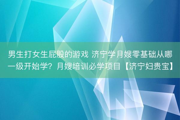 男生打女生屁股的游戏 济宁学月嫂零基础从哪一级开始学？月嫂培训必学项目【济宁妇贵宝】