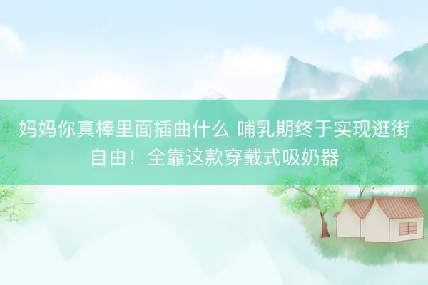 妈妈你真棒里面插曲什么 哺乳期终于实现逛街自由！全靠这款穿戴式吸奶器