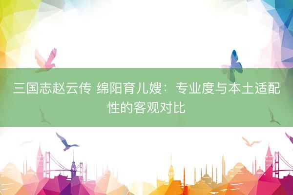 三国志赵云传 绵阳育儿嫂：专业度与本土适配性的客观对比
