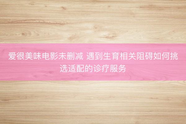 爱很美味电影未删减 遇到生育相关阻碍如何挑选适配的诊疗服务