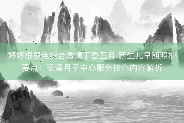 婷婷狠狠色综合激情丁香五月 新生儿早期照护要点：梁溪月子中心服务核心内容解析